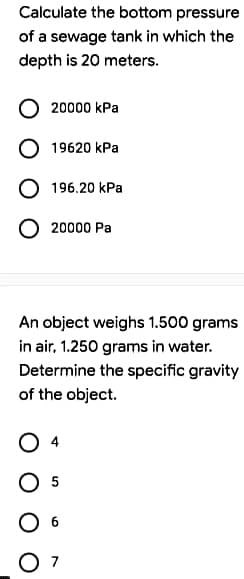 Calculate the bottom pressure
of a sewage tank in which the
depth is 20 meters.
20000 kPa
19620 kPa
196.20 kPa
20000 Pa
An object weighs 1.500 grams
in air, 1.250 grams in water.
Determine the specific gravity
of the object.
