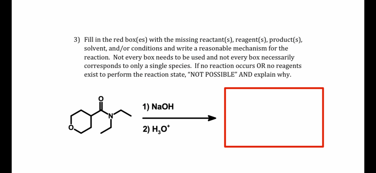 3) Fill in the red box(es) with the missing reactant(s), reagent(s), product(s),
solvent, and/or conditions and write a reasonable mechanism for the
reaction. Not every box needs to be used and not every box necessarily
corresponds to only a single species. If no reaction occurs OR no reagents
exist to perform the reaction state, "NOT POSSIBLE" AND explain why.
os
1) NaOH
2) H₂O*