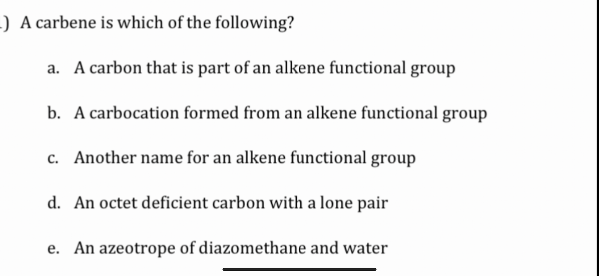 1) A carbene is which of the following?
a. A carbon that is part of an alkene functional group
b. A carbocation formed from an alkene functional group
c. Another name for an alkene functional group
d. An octet deficient carbon with a lone pair
e. An azeotrope of diazomethane and water