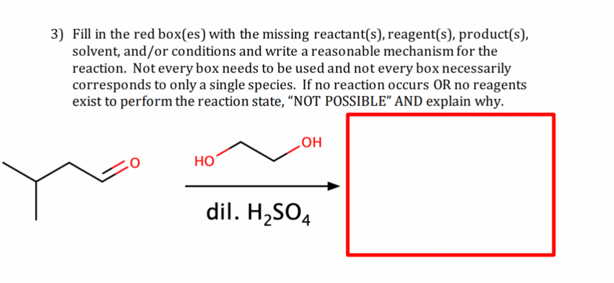 3) Fill in the red box(es) with the missing reactant(s), reagent(s), product(s),
solvent, and/or conditions and write a reasonable mechanism for the
reaction. Not every box needs to be used and not every box necessarily
corresponds to only a single species. If no reaction occurs OR no reagents
exist to perform the reaction state, “NOT POSSIBLE” AND explain why.
HO
OH
dil. H₂SO4