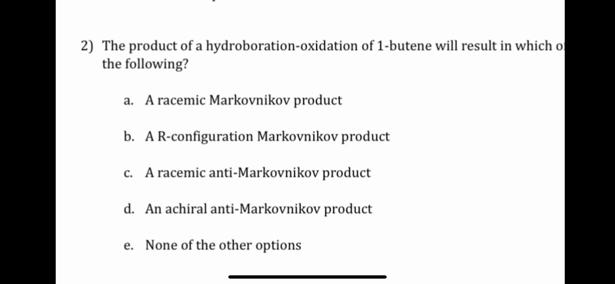 2) The product of a hydroboration-oxidation of 1-butene will result in which of
the following?
a. A racemic Markovnikov product
b. A R-configuration Markovnikov product
c. A racemic anti-Markovnikov product
d. An achiral anti-Markovnikov product
e. None of the other options