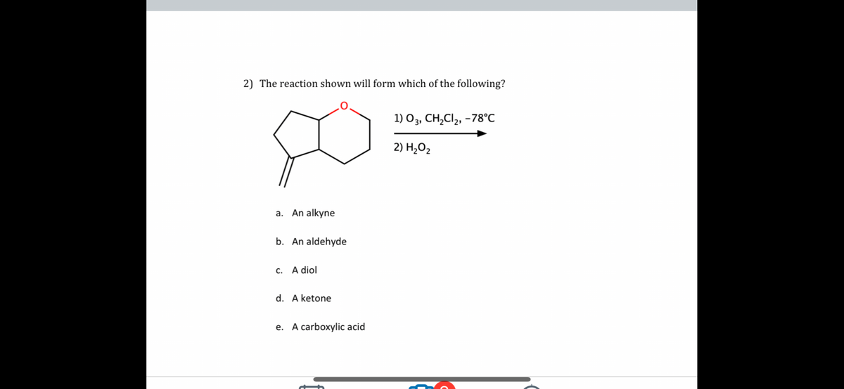 2) The reaction shown will form which of the following?
a. An alkyne
b. An aldehyde
c. A diol
d. A ketone
e. A carboxylic acid
1) 03, CH₂Cl₂, -78°C
2) H₂O₂