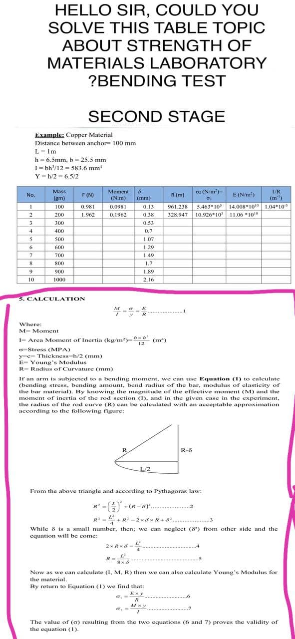HELLO SIR, COULD YOU
SOLVE THIS TABLE TOPIC
ABOUT STRENGTH OF
MATERIALS LABORATORY
?BENDING TEST
SECOND STAGE
Example: Copper Material
Distance between anchor= 100 mm
L= Im
h = 6.5mm, b 25.5 mm
I= bh/12 = 583,6 mm
Y = h/2 = 6.5/2
Mass
F (N)
Moment
02 (N/m)=
E (N/m?)
1/R
No.
R (m)
(gm)
(N.m)
(mm)
(m")
5.463*10 14.008*1010 1.04*10
10.926* 10 11.06 *1010
100
0.981
0.0981
0.13
961.238
2
200
1.962
0.1962
0,38
328.947
300
0.53
4
400
0,7
500
1.07
6.
600
1.29
7
700
1.49
8.
800
1.7
9
900
1.89
10
1000
2.16
5. CALCULATION
R
Where:
M- Moment
I- Area Moment of Inertia (kg/m)-x (m)
12
o Stress (MPA)
ye= Thickness h/2 (mm)
E- Young's Modulus
R- Radius of Curvature (mm)
If an arm is subjected to a bending moment, we can use Equation (1) to calculate
(bending stress, bending amount, bend radius of the bar, modulus of elasticity of
the bar material). By knowing the magnitude of the effective moment (M) and the
moment of inertia of the rod section (I), and in the given case in the experiment,
the radius of the rod curve (R) can be calculated with an acceptable approximation
according to the following figure:
R
R-8
L/2
From the above triangle and according to Pythagoras law:
R' -
A
+ (R-8) .2
L
E+R -2 x 8xR+8 .3
R
While & is a small number, then; we can neglect (8) from other side and the
equation will be come:
2xRx8 = L
.4
L
R =
8x8
Now as we can calculate (I, M, R) then we can also calculate Young's Modulus for
the material.
By return to Equation (1) we find that:
Ex y
R
.7
The value of (6) resulting from the two equations (6 and 7) proves the validity of
the equation (1).
