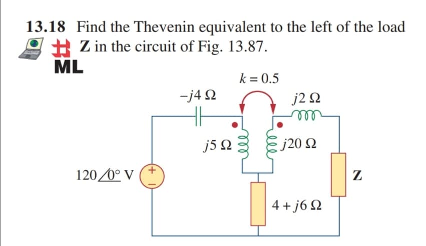 13.18 Find the Thevenin equivalent to the left of the load
H Z in the circuit of Fig. 13.87.
ML
k = 0.5
j2 Q
all
-j4 2
j5 N
j20 Q
120 0° V
Z
4 + j6 Q
