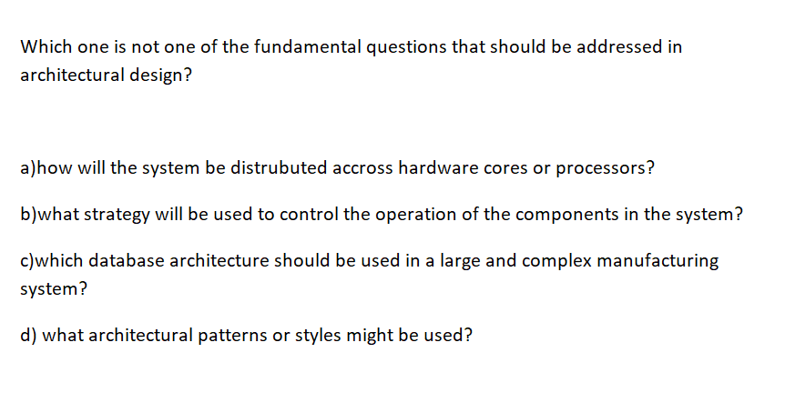 Which one is not one of the fundamental questions that should be addressed in
architectural design?
a)how will the system be distrubuted accross hardware cores or processors?
b)what strategy will be used to control the operation of the components in the system?
c)which database architecture should be used in a large and complex manufacturing
system?
d) what architectural patterns or styles might be used?
