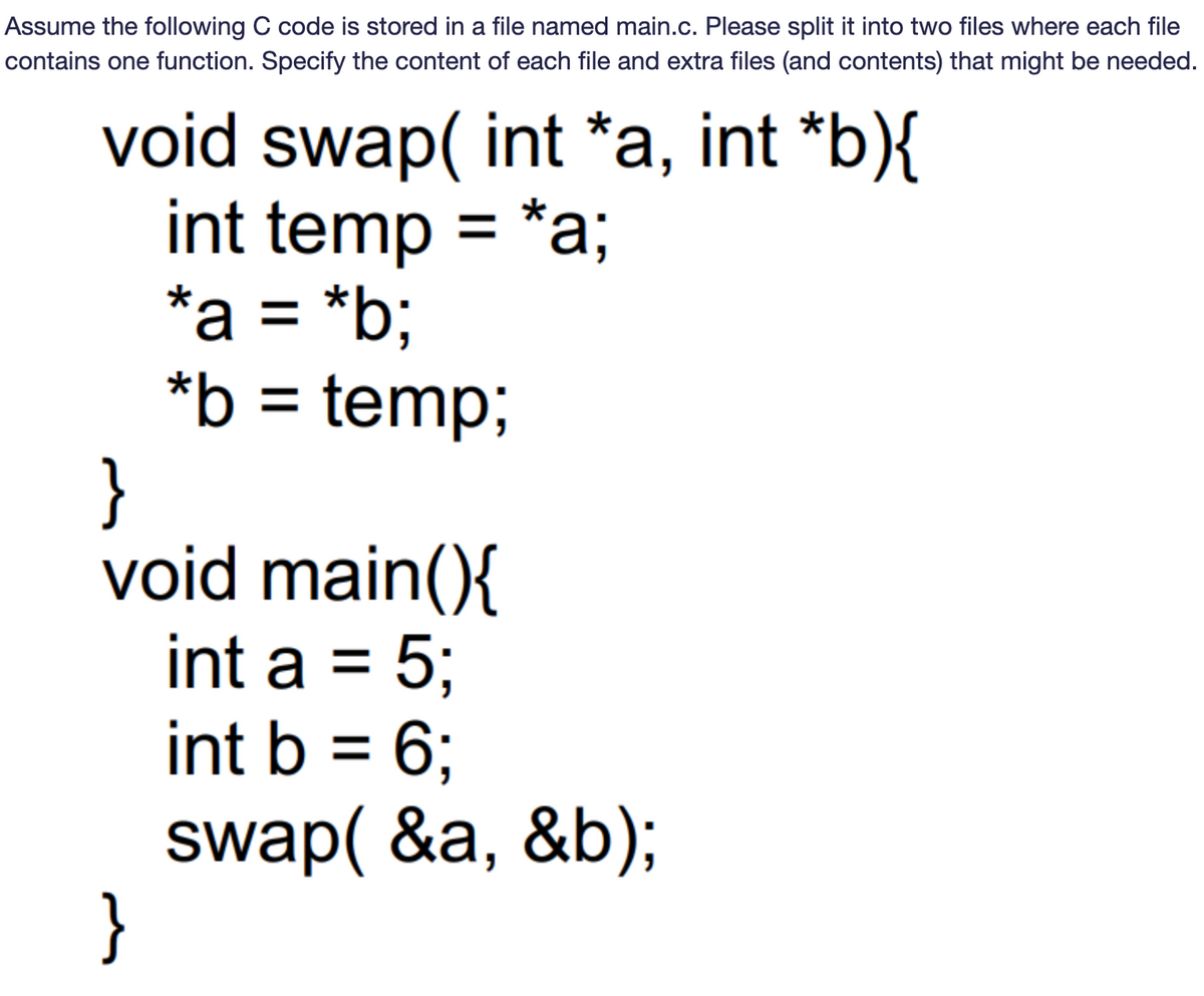 Assume the following C code is stored in a file named main.c. Please split it into two files where each file
contains one function. Specify the content of each file and extra files (and contents) that might be needed.
void swap(int *a, int *b){
int temp = *a;
*a = *b;
*b = temp;
}
void main(){
int a = 5;
int b = 6;
swap(&a, &b);
}