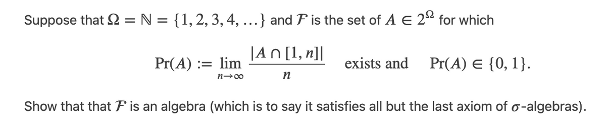 Suppose that = N = { 1, 2, 3, 4, ...} and is the set of A E 2º for which
|An [1, n]|
n
Pr(A) := lim
n→∞
exists and Pr(A) = {0, 1}.
Show that that F is an algebra (which is to say it satisfies all but the last axiom of o-algebras).