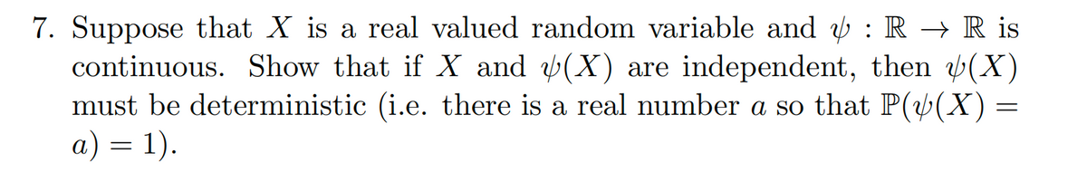 7. Suppose that X is a real valued random variable and : R → R is
continuous. Show that if X and (X) are independent, then (X)
must be deterministic (i.e. there is a real number a so that P((X) =
a) = 1).