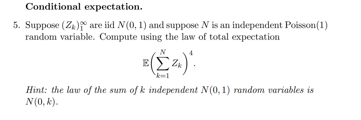Conditional expectation.
5. Suppose (Zk) are iid N(0, 1) and suppose N is an independent Poisson (1)
random variable. Compute using the law of total expectation
E
N
Σ Z k
k=1
4
Zk) ₁
Hint: the law of the sum of k independent N(0, 1) random variables is
N (0, k).