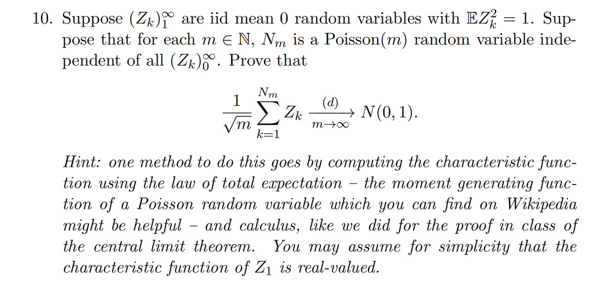 10. Suppose (Zk) are iid mean 0 random variables with EZ2 = 1. Sup-
pose that for each m € N, Nm is a Poisson (m) random variable inde-
pendent of all (Zk). Prove that
1
'm
Nm
k=1
Zk
(d)
→ N(0, 1).
8个W
Hint: one method to do this goes by computing the characteristic func-
tion using the law of total expectation - the moment generating func-
tion of a Poisson random variable which you can find on Wikipedia
might be helpful - and calculus, like we did for the proof in class of
the central limit theorem. You may assume for simplicity that the
characteristic function of Z₁ is real-valued.