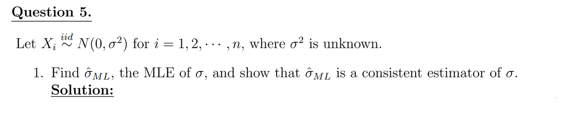Question 5.
iid
Let Xi
~
N(0, 2) for i = 1, 2,...,n, where σ² is unknown.
1. Find ML, the MLE of σ, and show that ML is a consistent estimator of σ.
Solution: