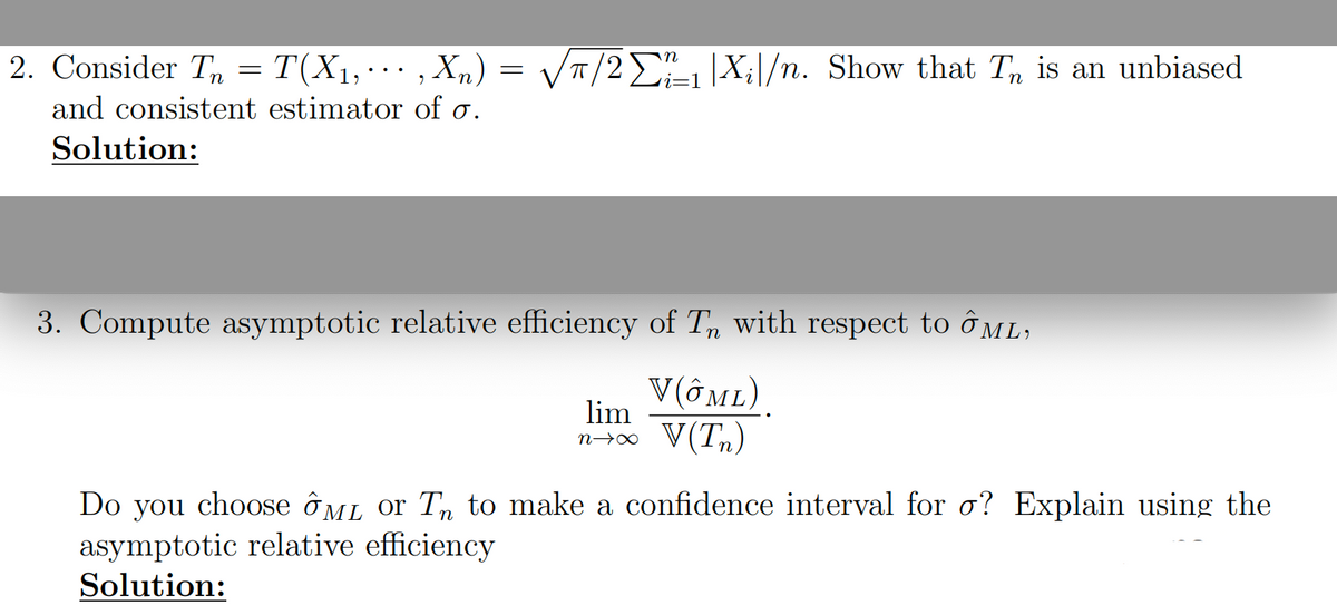 2. Consider T = T(X1,···,Xn) = √π/21 |X;\/n. Show that T is an unbiased
and consistent estimator of σ.
Solution:
i=1
3. Compute asymptotic relative efficiency of Tn with respect to ML;
lim
n→X
V(ÔML).
V(Tn)
Do you choose ÔμL or T to make a confidence interval for σ? Explain using the
asymptotic relative efficiency
Solution: