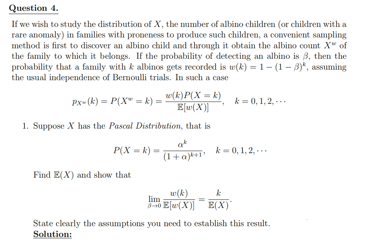Question 4.
If we wish to study the distribution of X, the number of albino children (or children with a
rare anomaly) in families with proneness to produce such children, a convenient sampling
method is first to discover an albino child and through it obtain the albino count Xw of
the family to which it belongs. If the probability of detecting an albino is ẞ, then the
probability that a family with k albinos gets recorded is w(k) = 1 − (1 − ẞ)k, assuming
the usual independence of Bernoulli trials. In such a case
Pxw (k) = P(X = k)
=
w(k)P(X = k)
E[w(X)]
"
k = 0, 1, 2, ...
1. Suppose X has the Pascal Distribution, that is
P(X = k) =
ak
(1 + α)k+1'
k = 0, 1, 2,...
Find E(X) and show that
w(k)
k
lim
B→0 E[w(X)]
E(X)
State clearly the assumptions you need to establish this result.
Solution: