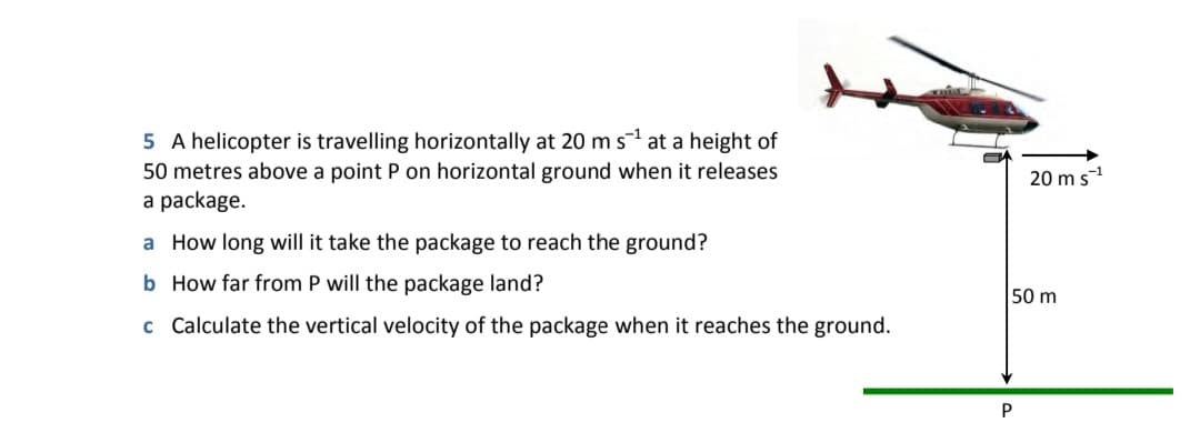 5 A helicopter is travelling horizontally at 20 m s at a height of
50 metres above a point P on horizontal ground when it releases
a package.
20 m s-1
a How long will it take the package to reach the ground?
b How far from P will the package land?
50 m
c Calculate the vertical velocity of the package when it reaches the ground.
P
