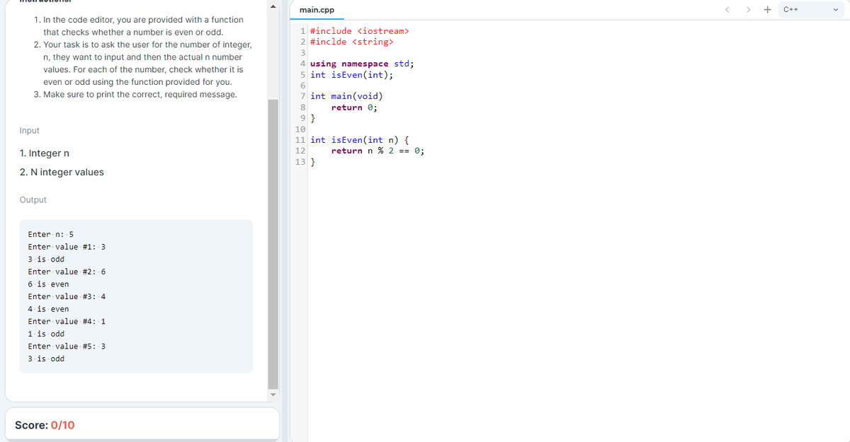 main.cpp
+
C++
1. In the code editor, you are provided with a function
1 #include <iostream>
2 #inclde <string>
that checks whether a number is even or odd.
2. Your task is to ask the user for the number of integer,
3
n, they want to input and then the actual n number
4 using namespace std;
5 int isEven(int);
values. For each of the number, check whether it is
even or odd using the function provided for you.
3. Make sure to print the correct, required message.
6
7 int main(void)
8
return 0;
9 }
Input
10
11 int isEven(int n) {
return n % 2 == 0;
12
1. Integer n
13 }
2. N integer values
Output
Enter n: 5
Enter value #1: 3
3 is odd
Enter value #2: 6
6 is even
Enter value #3: 4
4. is even
Enter value #4: 1
1.is odd
Enter value #5: 3
3 is odd
Score: 0/10
