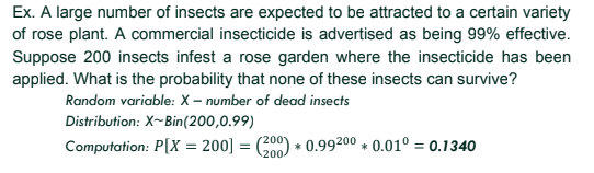 Ex. A large number of insects are expected to be attracted to a certain variety
of rose plant. A commercial insecticide is advertised as being 99% effective.
Suppose 200 insects infest a rose garden where the insecticide has been
applied. What is the probability that none of these insects can survive?
Random variable: X – number of dead insects
Distribution: X-Bin(200,0.99)
Computation: P[X = 200] = (200) + 0.99200 * 0.01° = 0.1340
