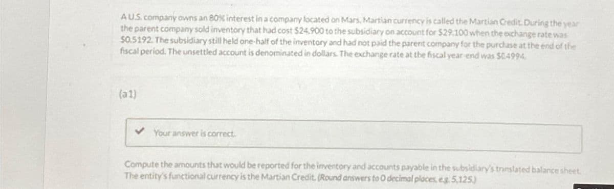 AUS. company owns an 80% interest in a company located on Mars, Martian currency is called the Martian Credit. During the year
the parent company sold inventory that had cost $24,900 to the subsidiary on account for $29,100 when the exchange rate was
$0.5192. The subsidiary still held one-half of the inventory and had not paid the parent company for the purchase at the end of the
fiscal period. The unsettled account is denominated in dollars. The exchange rate at the fiscal year end was $0.4994,
(a1)
Your answer is correct.
Compute the amounts that would be reported for the inventory and acce unts payable in the subsidiary's translated balance sheet.
The entity's functional currency is the Martian Credit. (Round answers to O decimal places, eg. 5,125)
