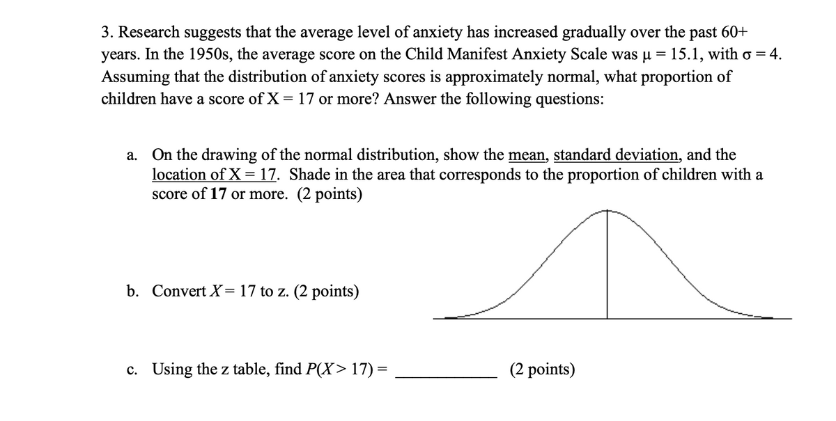 3. Research suggests that the average level of anxiety has increased gradually over the past 60+
years. In the 1950s, the average score on the Child Manifest Anxiety Scale was µ = 15.1, with o = = 4.
Assuming that the distribution of anxiety scores is approximately normal, what proportion of
children have a score of X = 17 or more? Answer the following questions:
a.
On the drawing of the normal distribution, show the mean, standard deviation, and the
location of X = 17. Shade in the area that corresponds to the proportion of children with a
score of 17 or more. (2 points)
b. Convert X= 17 to z. (2 points)
c. Using the z table, find P(X> 17)=
(2 points)