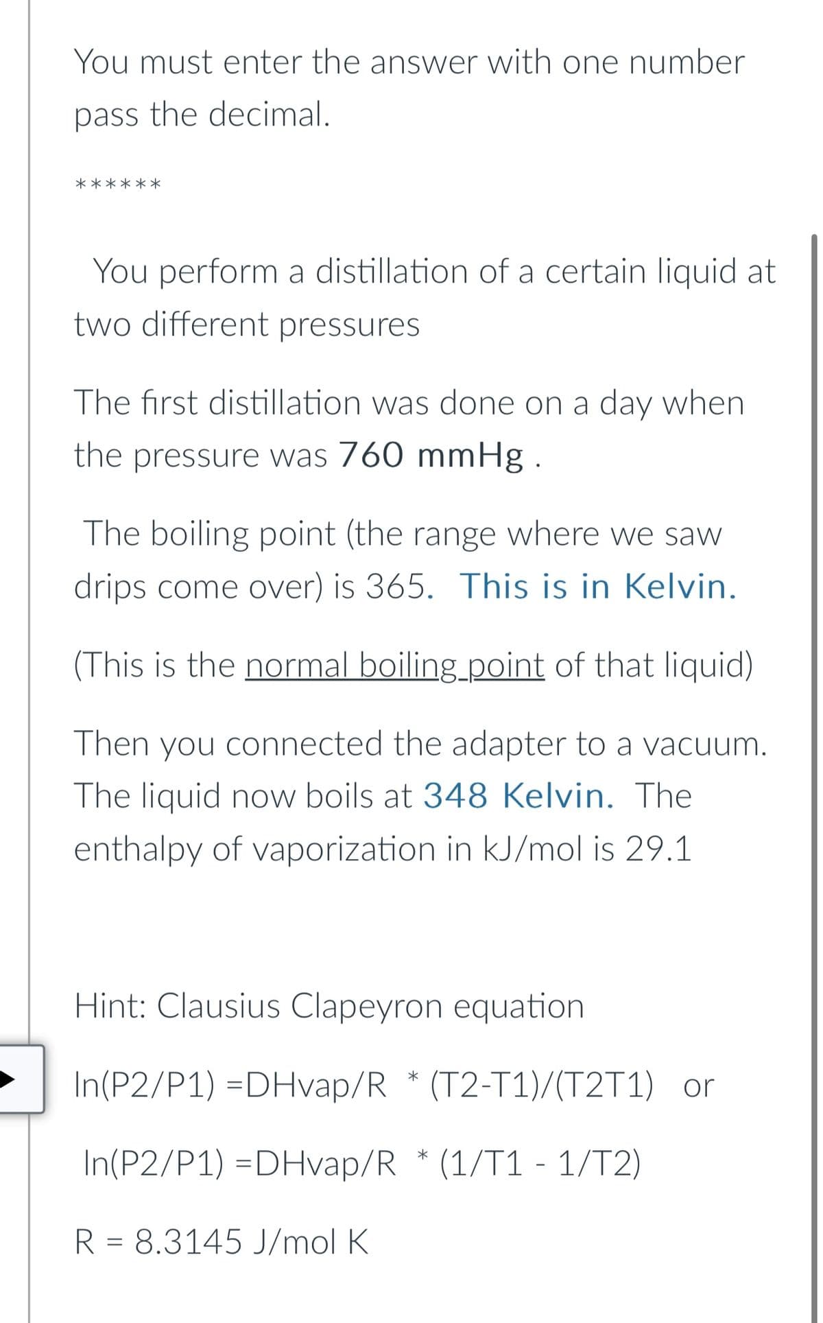 You must enter the answer with one number
pass the decimal.
**
You perform a distillation of a certain liquid at
two different pressures
The first distillation was done on a day when
the pressure was 760 mmHg.
The boiling point (the range where we saw
drips come over) is 365. This is in Kelvin.
(This is the normal boiling point of that liquid)
Then you connected the adapter to a vacuum.
The liquid now boils at 348 Kelvin. The
enthalpy of vaporization in kJ/mol is 29.1
Hint: Clausius Clapeyron equation
In(P2/P1) =DHvap/R* (T2-T1)/(T2T1) or
In(P2/P1) =DHvap/R* (1/T1 - 1/T2)
R = 8.3145 J/mol K
