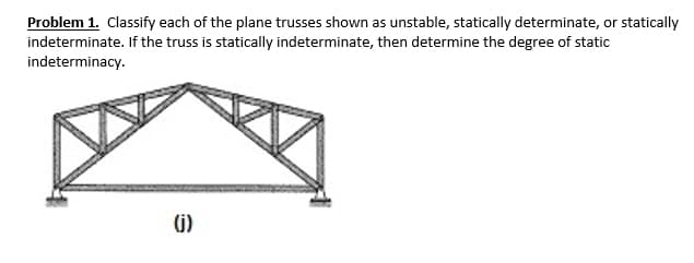 Problem 1. Classify each of the plane trusses shown as unstable, statically determinate, or statically
indeterminate. If the truss is statically indeterminate, then determine the degree of static
indeterminacy.
(j)