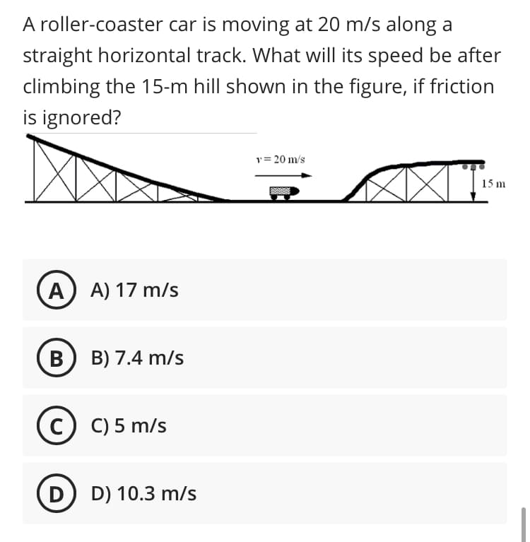 A roller-coaster car is moving at 20 m/s along a
straight horizontal track. What will its speed be after
climbing the 15-m hill shown in the figure, if friction
is ignored?
y= 20 m/s
15 m
A) A) 17 m/s
В) В) 7.4 m/s
c) C) 5 m/s
D D) 10.3 m/s

