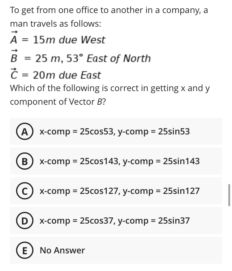 To get from one office to another in a company, a
man travels as follows:
A = 15m due West
B
= 25 m, 53° East of North
Č = 20m due East
Which of the following is correct in getting x and y
component of Vector B?
A) x-comp = 25cos53, y-comp = 25sin53
В
X-comp = 25cos143, y-comp = 25sin143
X-comp = 25cos127, y-comp = 25sin127
D) x-comp = 25cos37, y-comp = 25sin37
E) No Answer

