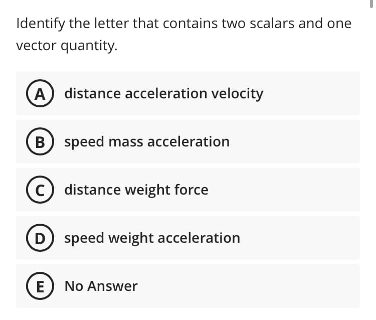 Identify the letter that contains two scalars and one
vector quantity.
A) distance acceleration velocity
B) speed mass acceleration
C distance weight force
speed weight acceleration
No Answer
