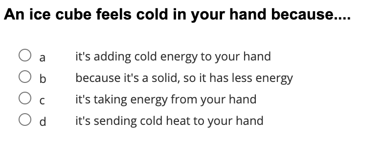 An ice cube feels cold in your hand because....
a
it's adding cold energy to your hand
b
because it's a solid, so it has less energy
it's taking energy from your hand
O d
it's sending cold heat to your hand
