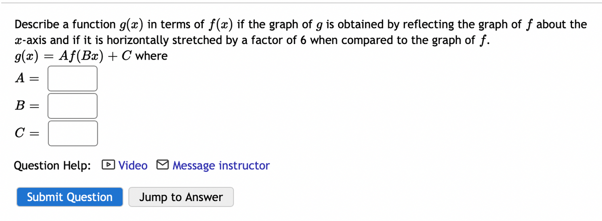 Describe a function g(x) in terms of f(x) if the graph of g is obtained by reflecting the graph of f about the
x-axis and if it is horizontally stretched by a factor of 6 when compared to the graph of f.
g(x) = Af(Bx) + C where
A =
В -
C =
Question Help: D Video M Message instructor
Submit Question
Jump to Answer
||
