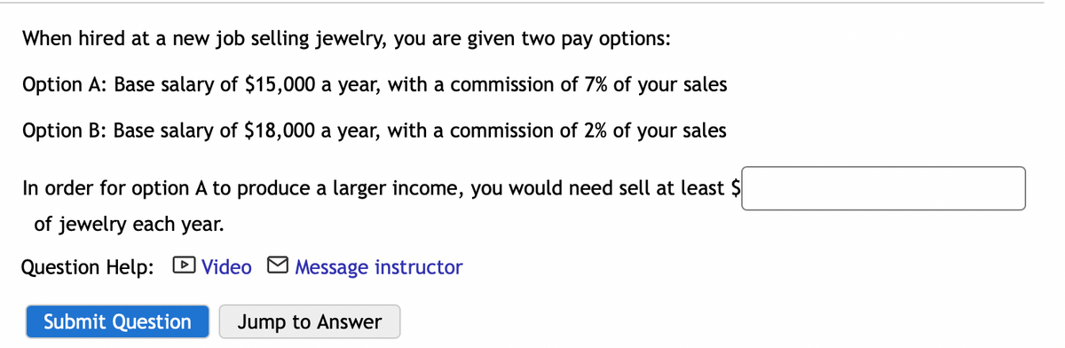 When hired at a new job selling jewelry, you are given two pay options:
Option A: Base salary of $15,000 a year, with a commission of 7% of your sales
Option B: Base salary of $18,000 a year, with a commission of 2% of your sales
In order for option A to produce a larger income, you would need sell at least $
of jewelry each year.
Question Help: D Video M Message instructor
Submit Question
Jump to Answer
