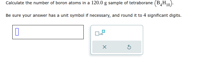 Calculate the number of boron atoms in a 120.0 g sample of tetraborane (B4H10).
Be sure your answer has a unit symbol if necessary, and round it to 4 significant digits.
0
☐x10
X
Ś