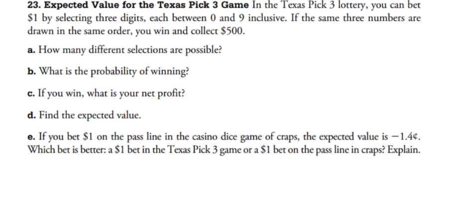 23. Expected Value for the Texas Pick 3 Game In the Texas Pick 3 lottery, you can bet
$1 by selecting three digits, each between 0 and 9 inclusive. If the same three numbers are
drawn in the same order, you win and collect $500.
a. How many different selections are possible?
b. What is the probability of winning?
c. If you win, what is your net profit?
d. Find the expected value.
e. If you bet $1 on the pass line in the casino dice game of craps, the expected value is -1.4¢.
Which bet is better: a $1 bet in the Texas Pick 3 game or a $1 bet on the pass line in craps? Explain.