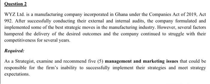 Question 2
WYZ Ltd. is a manufacturing company incorporated in Ghana under the Companies Act of 2019, Act
992. After successfully conducting their external and internal audits, the company formulated and
implemented some of the best strategic moves in the manufacturing industry. However, several factors
hampered the delivery of the desired outcomes and the company continued to struggle with their
competitiveness for several years.
Required:
As a Strategist, examine and recommend five (5) management and marketing issues that could be
responsible for the firm's inability to successfully implement their strategies and meet strategy
expectations.
