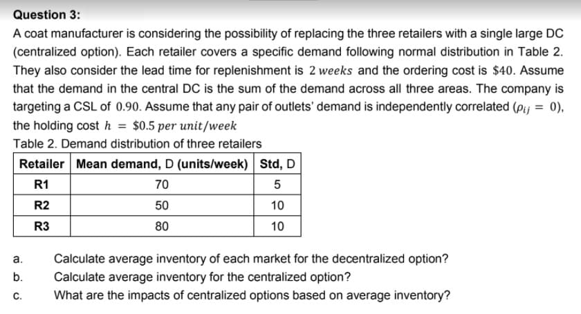 Question 3:
A coat manufacturer is considering the possibility of replacing the three retailers with a single large DC
(centralized option). Each retailer covers a specific demand following normal distribution in Table 2.
They also consider the lead time for replenishment is 2 weeks and the ordering cost is $40. Assume
that the demand in the central DC is the sum of the demand across all three areas. The company is
targeting a CSL of 0.90. Assume that any pair of outlets' demand is independently correlated (Pij
the holding cost h = $0.5 per unit/week
0),
%3D
Table 2. Demand distribution of three retailers
Retailer Mean demand, D (units/week) Std, D
R1
70
R2
50
10
R3
80
10
а.
Calculate average inventory of each market for the decentralized option?
Calculate average inventory for the centralized option?
What are the impacts of centralized options based on average inventory?
b.
C.
