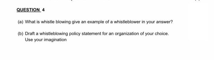 QUESTION 4
(a) What is whistle blowing give an example of a whistleblower in your answer?
(b) Draft a whistleblowing policy statement for an organization of your choice.
Use your imagination
