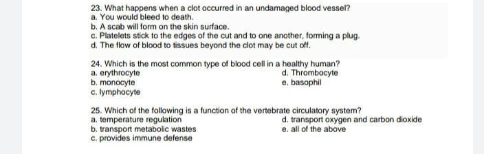 23. What happens when a clot occurred in an undamaged blood vessel?
a. You would bleed to death.
b. A scab will form on the skin surface.
c. Platelets stick to the edges of the cut and to one another, forming a plug.
d. The flow of blood to tissues beyond the clot may be cut off.
24. Which is the most common type of bllood cell in a healthy human?
a. erythrocyte
b. monocyte
c. lymphocyte
d. Thrombocyte
e. basophil
25. Which of the following is a function of the vertebrate circulatory system?
a. temperature regulation
b. transport metabolic wastes
c. provides immune defense
d. transport oxygen and carbon dioxide
e. all of the above

