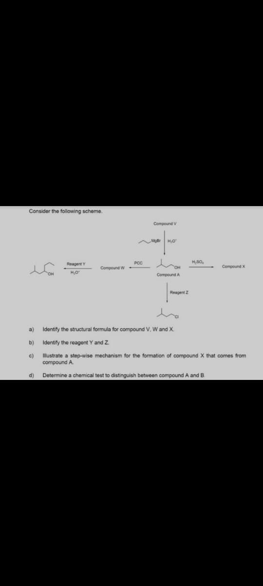 Consider the following scheme.
Compound V
MoBr
H.O
Reagent Y
PCC
H,SO,
Compound W
OH
Compound X
H.O
Compound A
Reagent z
a)
Identify the structural formula for compound V. W and X.
b)
Identify the reagent Y and Z.
c)
Illustrate a step-wise mechanism for the formation of compound X that comes from
compound A.
d)
Determine
chemical test to distinguish between compound A and B.
