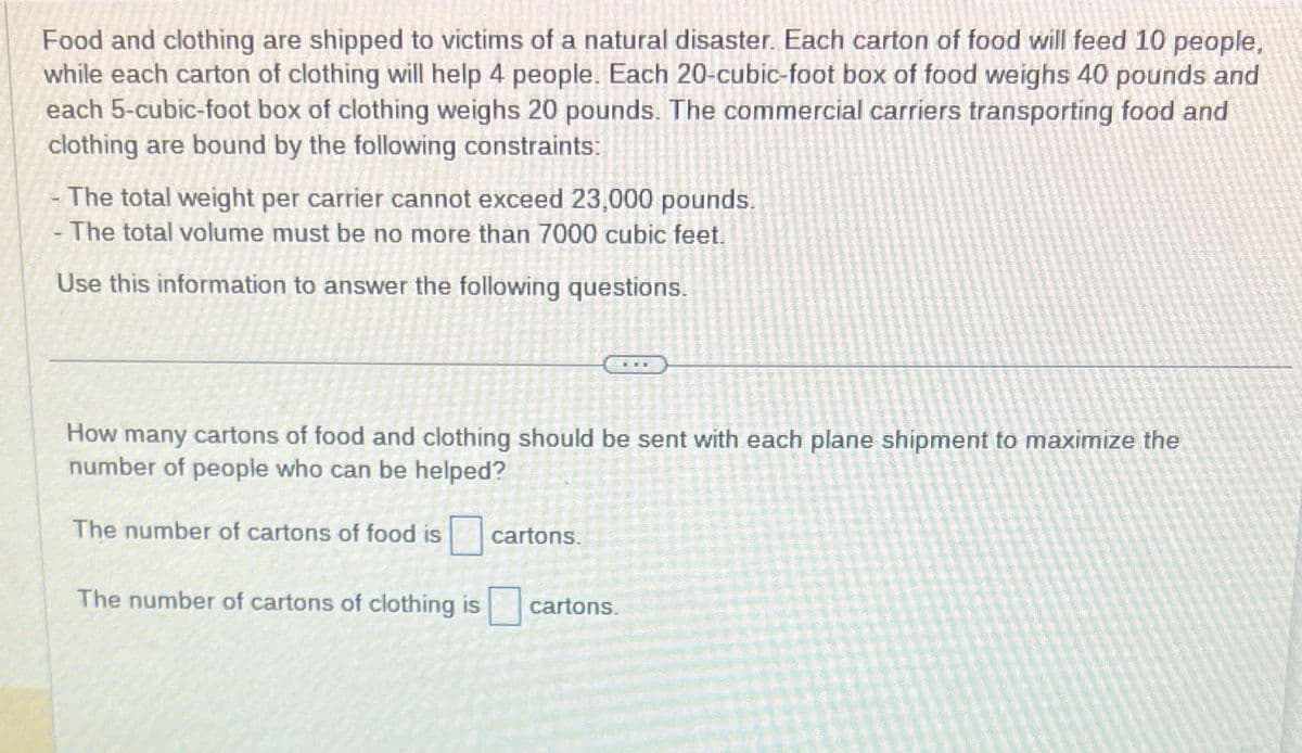 Food and clothing are shipped to victims of a natural disaster. Each carton of food will feed 10 people,
while each carton of clothing will help 4 people. Each 20-cubic-foot box of food weighs 40 pounds and
each 5-cubic-foot box of clothing weighs 20 pounds. The commercial carriers transporting food and
clothing are bound by the following constraints:
The total weight per carrier cannot exceed 23,000 pounds.
- The total volume must be no more than 7000 cubic feet.
Use this information to answer the following questions.
How many cartons of food and clothing should be sent with each plane shipment to maximize the
number of people who can be helped?
The number of cartons of food is
The number of cartons of clothing is
cartons.
cartons.