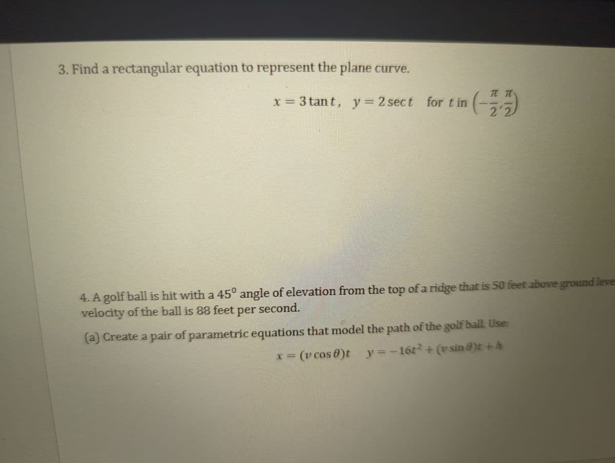 3. Find a rectangular equation to represent the plane curve.
x = 3 tant, y = 2 sect for tin (플플)
22
4. A golf ball is hit with a 45° angle of elevation from the top of a ridge that is 50 feet above ground leve
velocity of the ball is 88 feet per second.
(a) Create a pair of parametric equations that model the path of the golf ball. Use:
x = (v cos 8)t_y=-16t² + (vsin)t + h