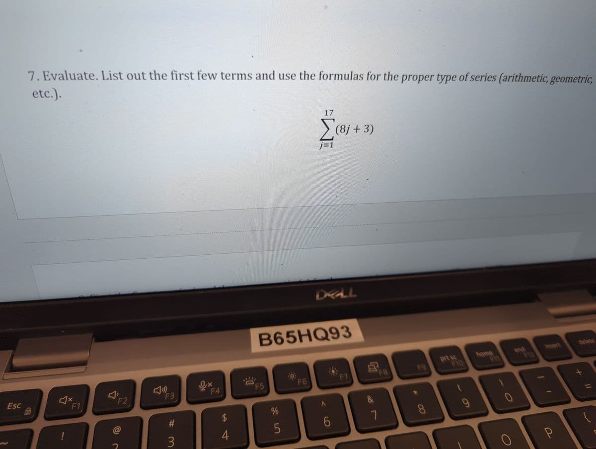 Esc
7. Evaluate. List out the first few terms and use the formulas for the proper type of series (arithmetic, geometric,
etc.).
Fn
♫x
F1
F2
F3
#
3
0x X
F4
$
4
F5
%
5
17
F6
j=1
B65HQ93
DEALL
(8j+3)
A
6
F7
F8
7
F9
8
prt sc
F10
home
end
O
insert
988
P
delete
+