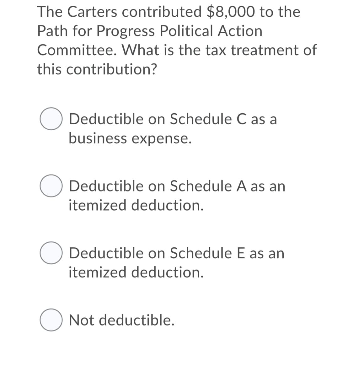 The Carters contributed $8,000 to the
Path for Progress Political Action
Committee. What is the tax treatment of
this contribution?
Deductible on Schedule C as a
business expense.
Deductible on Schedule A as an
itemized deduction.
Deductible on Schedule E as an
itemized deduction.
Not deductible.
