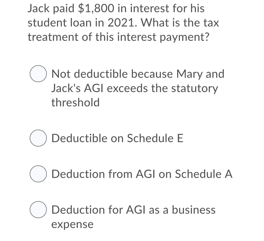 Jack paid $1,800 in interest for his
student loan in 2021. What is the tax
treatment of this interest payment?
Not deductible because Mary and
Jack's AGI exceeds the statutory
threshold
Deductible on Schedule E
Deduction from AGI on Schedule A
O Deduction for AGI as a business
expense
