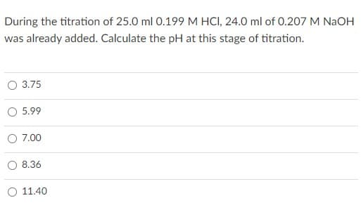 During the titration of 25.0 ml 0.199 M HCI, 24.0 ml of 0.207 M NaOH
was already added. Calculate the pH at this stage of titration.
O 3.75
5.99
7.00
8.36
11.40