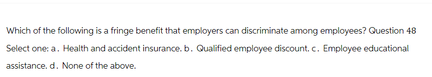 Which of the following is a fringe benefit that employers can discriminate among employees? Question 48
Select one: a. Health and accident insurance. b. Qualified employee discount. c. Employee educational
assistance. d. None of the above.