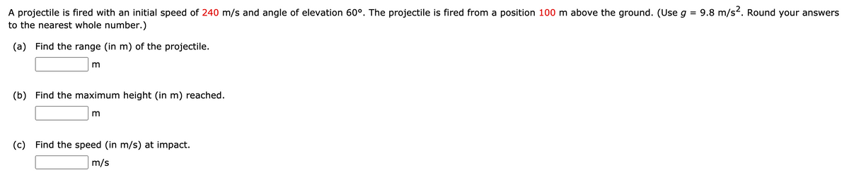 A projectile is fired with an initial speed of 240 m/s and angle of elevation 60°. The projectile is fired from a position 100 m above the ground. (Use g = 9.8 m/s². Round your answers
to the nearest whole number.)
(a) Find the range (in m) of the projectile.
m
(b) Find the maximum height (in m) reached.
m
(c) Find the speed (in m/s) at impact.
m/s