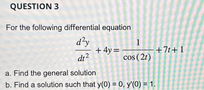 QUESTION 3
For the following differential equation
d²y
dt²
1
cos (2t)
+4y=-
a. Find the general solution
b. Find a solution such that y(0) = 0, y'(0) = 1.
+7t+1
