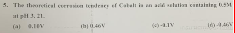 5. The theoretical corrosion tendency of Cobalt in an acid solution containing 0.5M
at pH 3. 21.
(a) 0.10V
(b) 0.46V
(c) -0.1V
(d)-0.46V