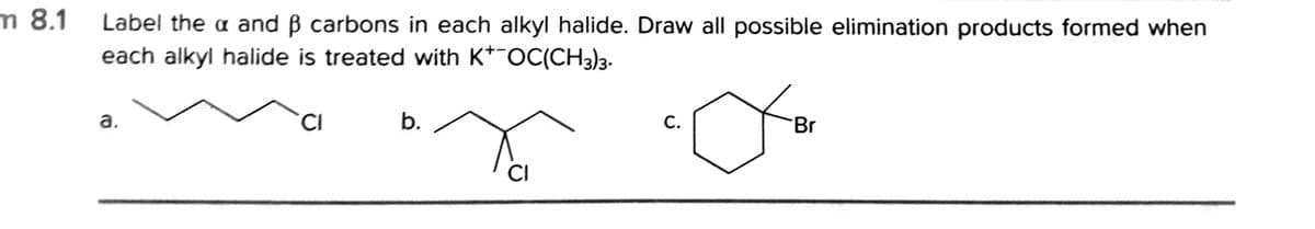 m 8.1 Label the a and B carbons in each alkyl halide. Draw all possible elimination products formed when
each alkyl halide is treated with K*¯OC(CH3)3.
a.
b.
С.
Br
CI
C.
