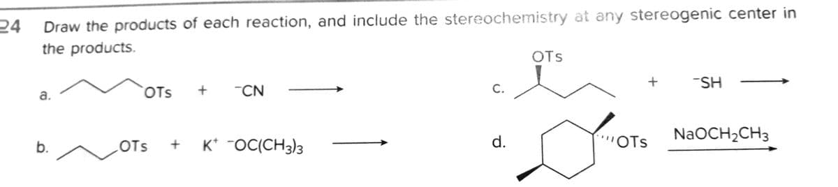24
Draw the products of each reaction, and include the stereochemistry at any stereogenic center in
the products.
OTS
-SH
a.
COTS
"CN
K* ¯OC(CH3)3
d.
WOTS
NaOCH2CH3
b.
OTs
C.
