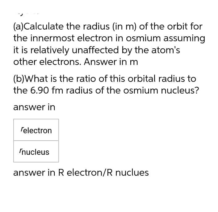 (a)Calculate the radius (in m) of the orbit for
the innermost electron in osmium assuming
it is relatively unaffected by the atom's
other electrons. Answer in m
(b)What is the ratio of this orbital radius to
the 6.90 fm radius of the osmium nucleus?
answer in
relectron
Inucleus
answer in R electron/R nuclues
